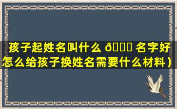 孩子起姓名叫什么 🐒 名字好（怎么给孩子换姓名需要什么材料）